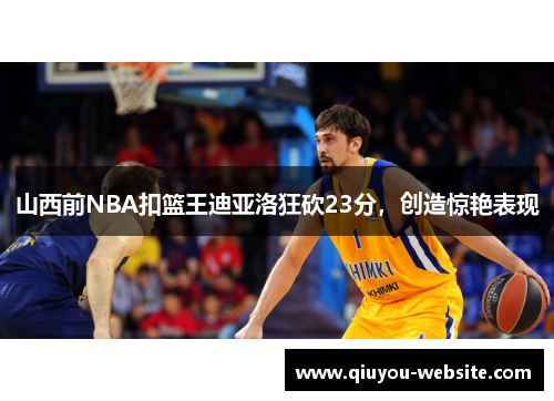 山西前NBA扣篮王迪亚洛狂砍23分，创造惊艳表现