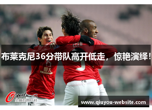 布莱克尼36分带队高开低走，惊艳演绎！